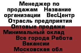 Менеджер по продажам › Название организации ­ ВесЦентр › Отрасль предприятия ­ Оптовые продажи › Минимальный оклад ­ 30 000 - Все города Работа » Вакансии   . Московская обл.,Бронницы г.